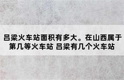 吕梁火车站面积有多大。在山西属于第几等火车站 吕梁有几个火车站